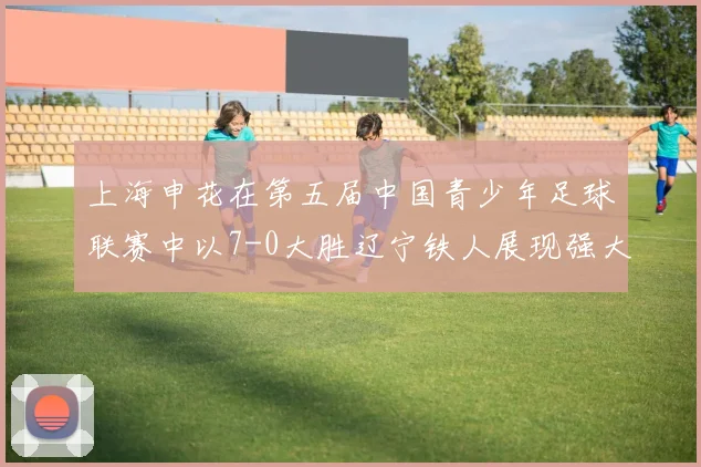 上海申花在第五届中国青少年足球联赛中以7-0大胜辽宁铁人展现强大实力