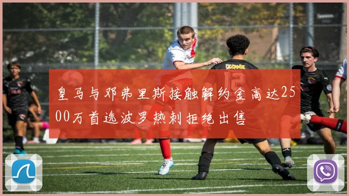 皇马与邓弗里斯接触解约金高达2500万首选波罗热刺拒绝出售
