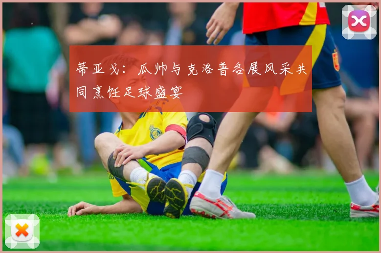 蒂亚戈：瓜帅与克洛普各展风采共同烹饪足球盛宴
