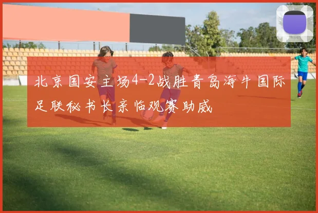 北京国安主场4-2战胜青岛海牛国际足联秘书长亲临观赛助威