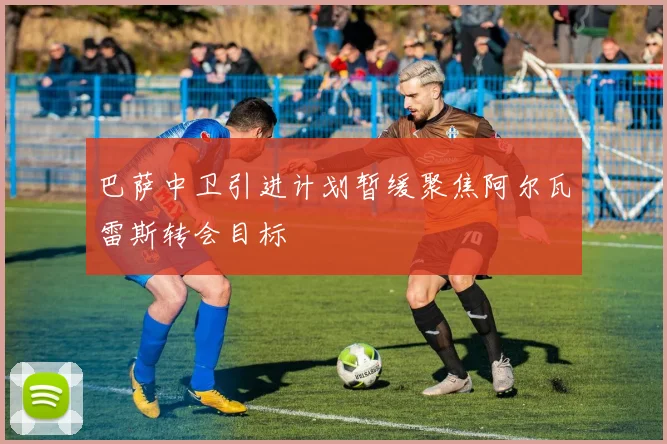 巴萨中卫引进计划暂缓聚焦阿尔瓦雷斯转会目标