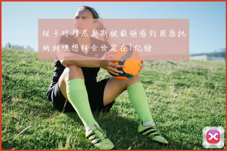 纽卡对穆尼奥斯被截胡感到困惑托纳利理想转会价定在1亿镑