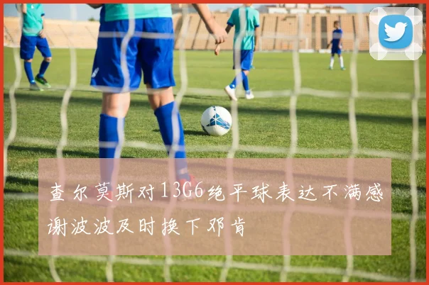 查尔莫斯对13G6绝平球表达不满感谢波波及时换下邓肯