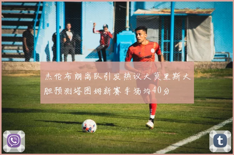 杰伦布朗离队引发热议大莫里斯大胆预测塔图姆新赛季场均40分